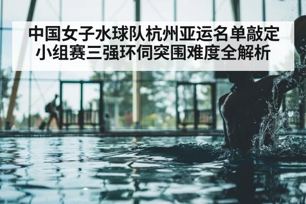 中国女子水球队杭州亚运名单敲定 小组赛三强环伺突围难度全解析